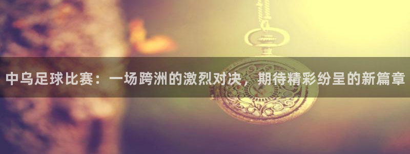  中乌足球比赛：一场跨洲的激烈对决，期待精彩纷呈的新篇章